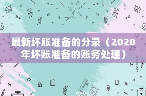 最新壞賬準(zhǔn)備的分錄（2020年壞賬準(zhǔn)備的賬務(wù)處理）
