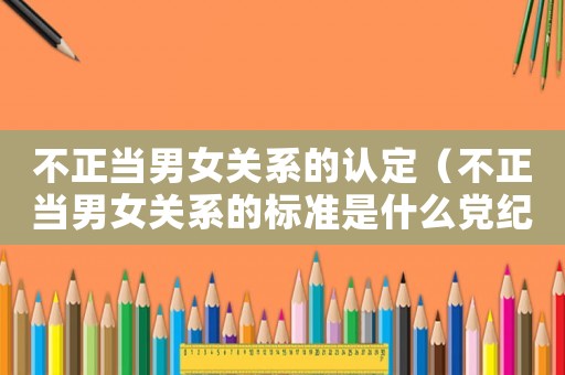 不正當男女關系的認定（不正當男女關系的標準是什么黨紀）