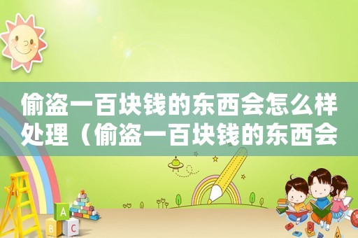 偷盜一百塊錢的東西會(huì)怎么樣處理（偷盜一百塊錢的東西會(huì)怎么樣）