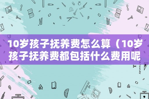 10歲孩子撫養(yǎng)費(fèi)怎么算（10歲孩子撫養(yǎng)費(fèi)都包括什么費(fèi)用呢）