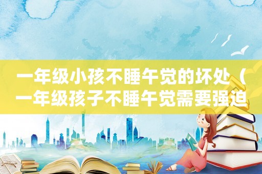 一年級小孩不睡午覺的壞處（一年級孩子不睡午覺需要強迫睡嗎）