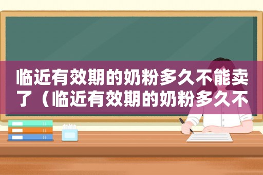 臨近有效期的奶粉多久不能賣了（臨近有效期的奶粉多久不能賣）