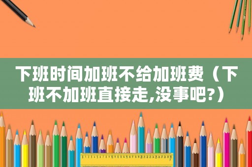 下班時間加班不給加班費（下班不加班直接走,沒事吧?）