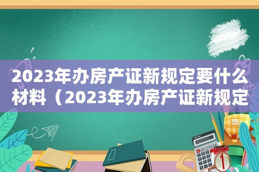 2023年辦房產證新規定要什么材料（2023年辦房產證新規定）