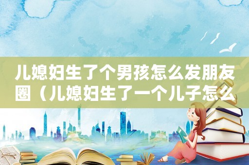 兒媳婦生了個男孩怎么發朋友圈（兒媳婦生了一個兒子怎么發朋友圈）