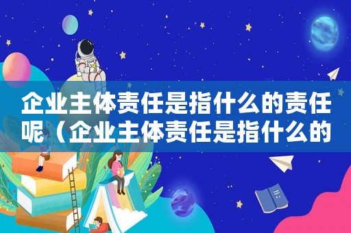 企業主體責任是指什么的責任呢（企業主體責任是指什么的責任呢）