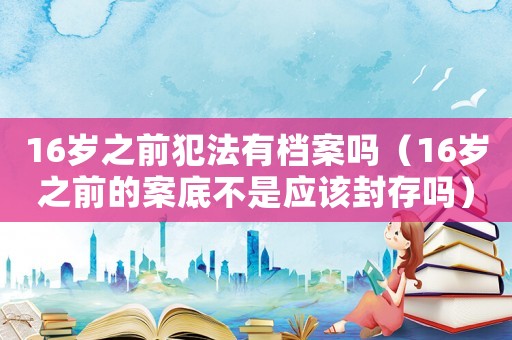 16歲之前犯法有檔案嗎（16歲之前的案底不是應(yīng)該封存嗎）