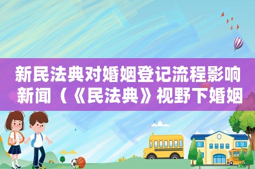 新民法典對婚姻登記流程影響 新聞（《民法典》視野下婚姻登記制度的困境）