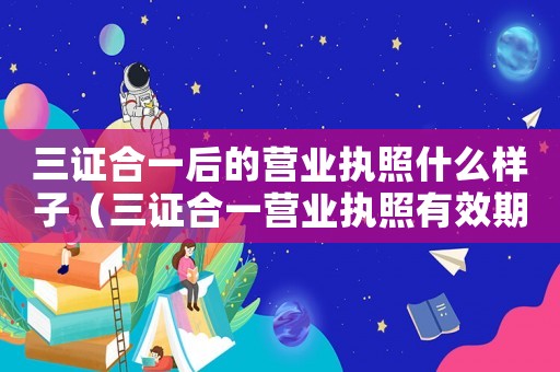 三證合一后的營業執照什么樣子（三證合一營業執照有效期是幾年）