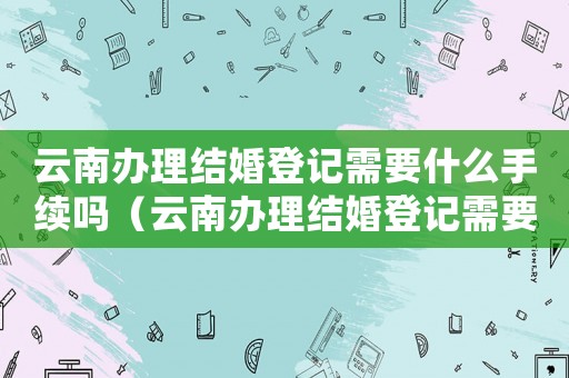云南辦理結婚登記需要什么手續(xù)嗎（云南辦理結婚登記需要什么手續(xù)）