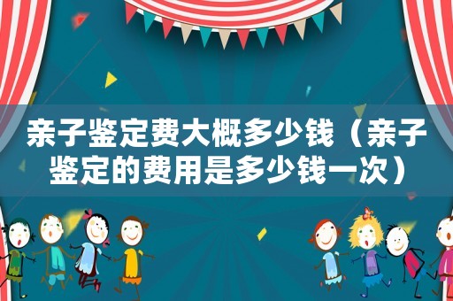 親子鑒定費大概多少錢（親子鑒定的費用是多少錢一次）