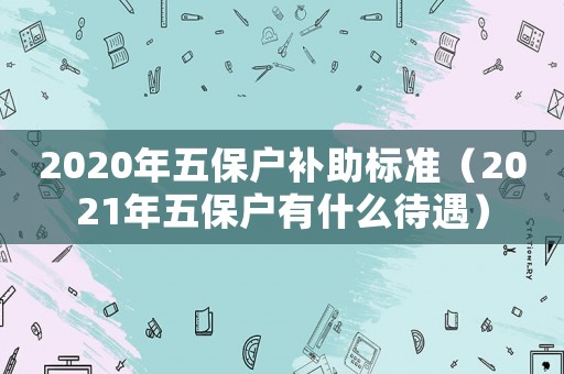 2020年五保戶補助標準（2021年五保戶有什么待遇）