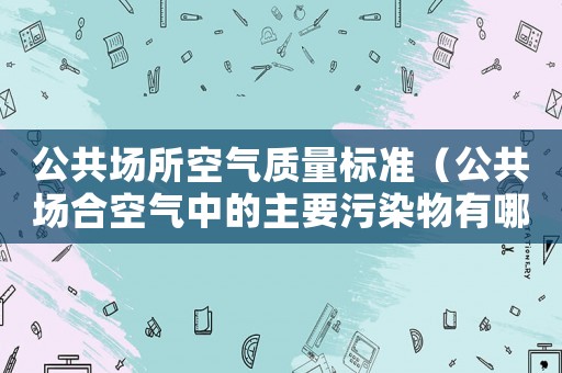 公共場所空氣質量標準（公共場合空氣中的主要污染物有哪些）