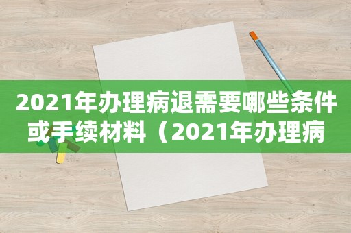 2021年辦理病退需要哪些條件或手續(xù)材料（2021年辦理病退需要哪些條件或手續(xù)）