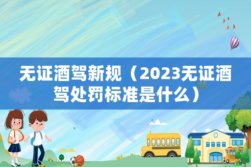 無證酒駕新規（2023無證酒駕處罰標準是什么）