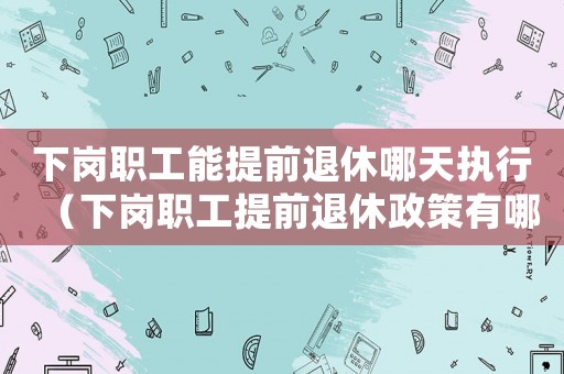 下崗職工能提前退休哪天執行（下崗職工提前退休政策有哪些變化）