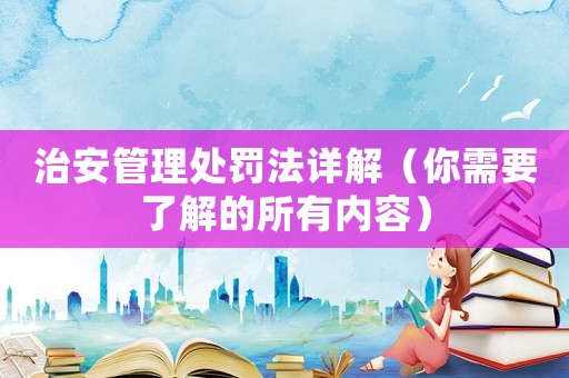 治安管理處罰法詳解（你需要了解的所有內容）