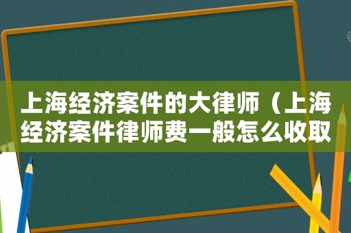 上海經濟案件的大律師（上海經濟案件律師費一般怎么收取）
