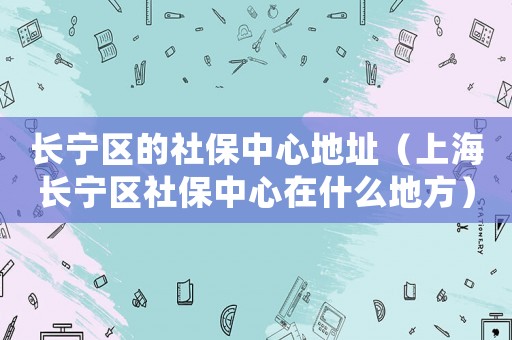 長寧區的社保中心地址（上海長寧區社保中心在什么地方）