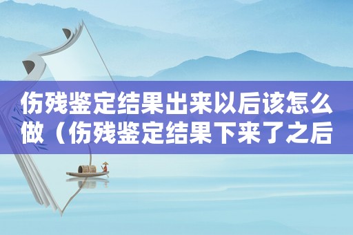 傷殘鑒定結果出來以后該怎么做（傷殘鑒定結果下來了之后應該怎么辦）