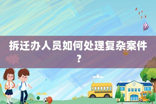 拆遷辦人員如何處理復雜案件？