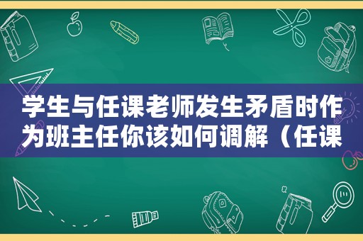 學生與任課老師發生矛盾時作為班主任你該如何調解（任課老師與學生發生沖突怎么辦）