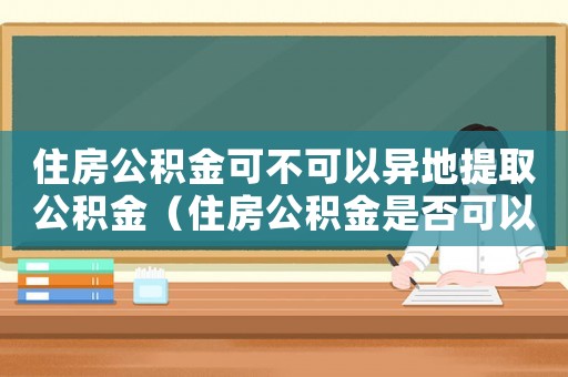 住房公積金可不可以異地提取公積金（住房公積金是否可以異地購房提取）
