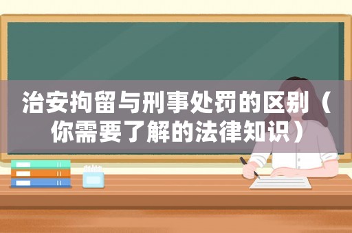 治安拘留與刑事處罰的區別（你需要了解的法律知識）