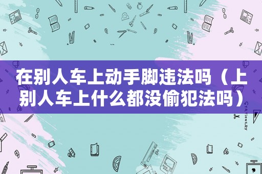在別人車上動手腳違法嗎（上別人車上什么都沒偷犯法嗎）