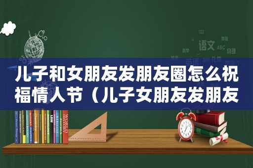 兒子和女朋友發朋友圈怎么祝福情人節（兒子女朋友發朋友圈可以留言嗎）