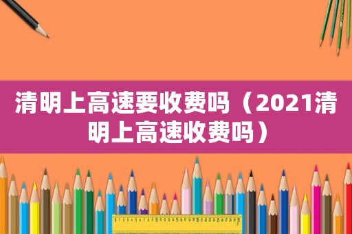 清明上高速要收費嗎（2021清明上高速收費嗎）