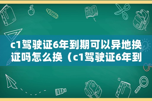 c1駕駛證6年到期可以異地換證嗎怎么換（c1駕駛證6年到期可以異地換嗎）