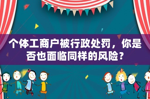 個(gè)體工商戶(hù)被行政處罰，你是否也面臨同樣的風(fēng)險(xiǎn)？