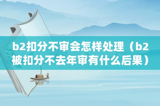 b2扣分不審會(huì)怎樣處理（b2被扣分不去年審有什么后果）