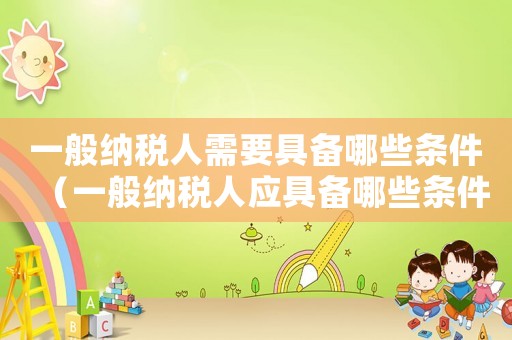 一般納稅人需要具備哪些條件（一般納稅人應具備哪些條件介紹其產(chǎn)品）
