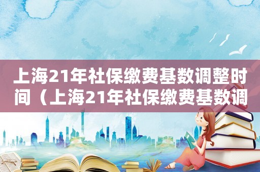上海21年社保繳費(fèi)基數(shù)調(diào)整時(shí)間（上海21年社保繳費(fèi)基數(shù)調(diào)整）