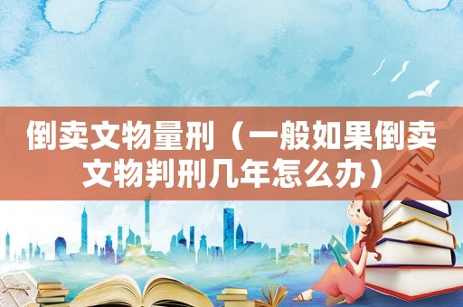 倒賣文物量刑（一般如果倒賣文物判刑幾年怎么辦）