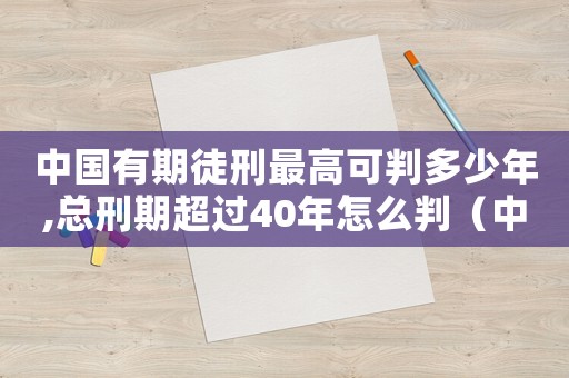 中國(guó)有期徒刑最高可判多少年,總刑期超過(guò)40年怎么判（中國(guó)有期徒刑最高可判多少年）