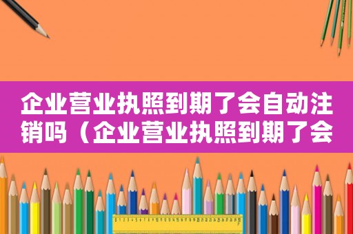企業營業執照到期了會自動注銷嗎（企業營業執照到期了會自動注銷嗎）