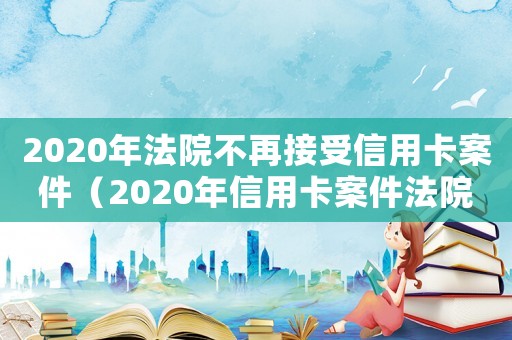 2020年法院不再接受信用卡案件（2020年信用卡案件法院不受理）