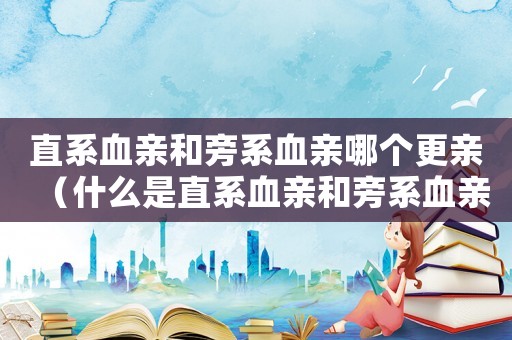 直系血親和旁系血親哪個更親（什么是直系血親和旁系血親關系）
