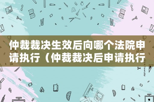 仲裁裁決生效后向哪個法院申請執行（仲裁裁決后申請執行的期限是多久啊）