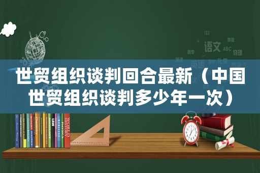 世貿組織談判回合最新（中國世貿組織談判多少年一次）