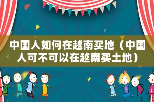 中國(guó)人如何在越南買地（中國(guó)人可不可以在越南買土地）
