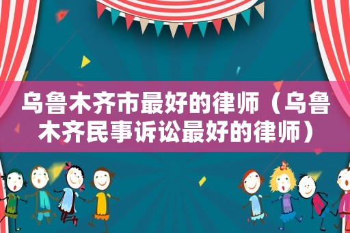 烏魯木齊市最好的律師（烏魯木齊民事訴訟最好的律師）