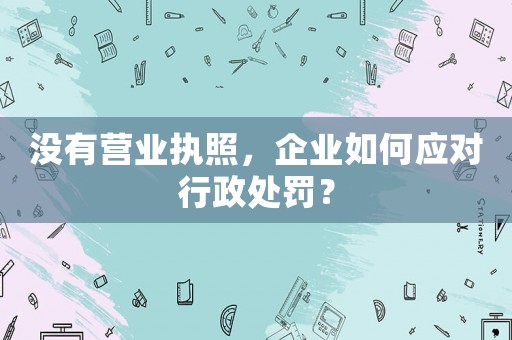 沒有營業執照，企業如何應對行政處罰？