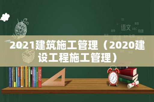 2021建筑施工管理（2020建設(shè)工程施工管理）