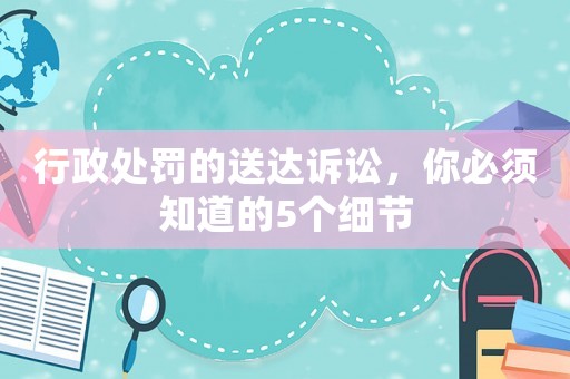 行政處罰的送達訴訟，你必須知道的5個細節(jié)