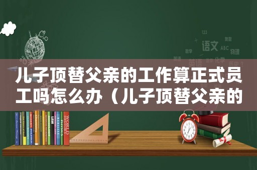兒子頂替父親的工作算正式員工嗎怎么辦（兒子頂替父親的工作算正式員工嗎）