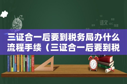 三證合一后要到稅務局辦什么流程手續（三證合一后要到稅務局辦什么流程）